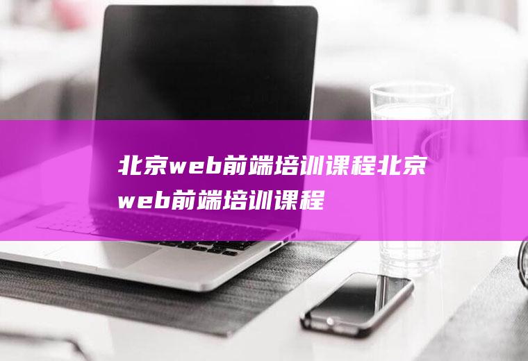 北京web前端培训课程北京web前端培训课程有哪些