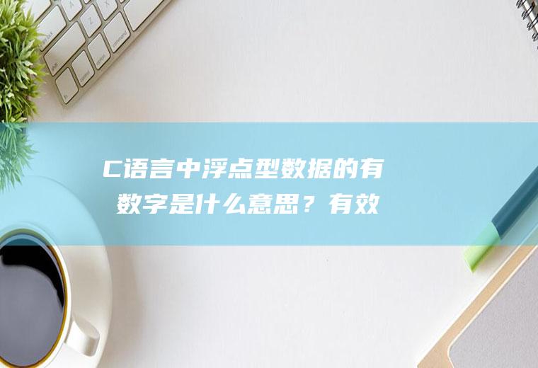 C语言中浮点型数据的有效数字是什么意思？有效数字和取值范围又是什么关系