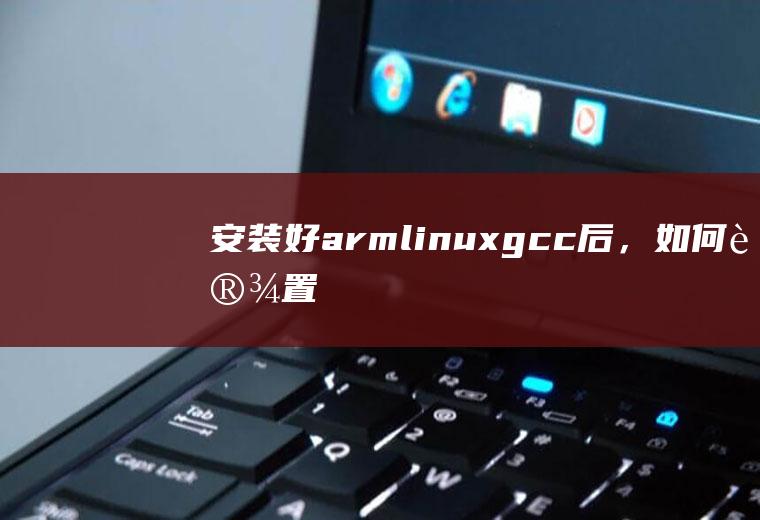 安装好arm-linux-gcc后，如何设置环境变量