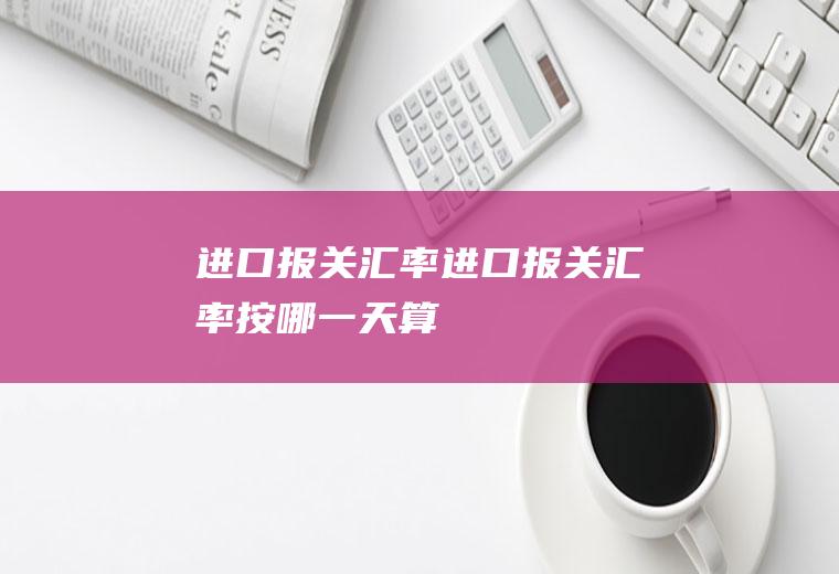 进口报关汇率进口报关汇率按哪一天算