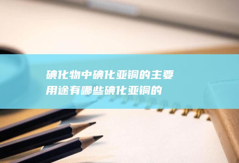 碘化物中碘化亚铜的主要用途有哪些(碘化亚铜的注意事项及应用)