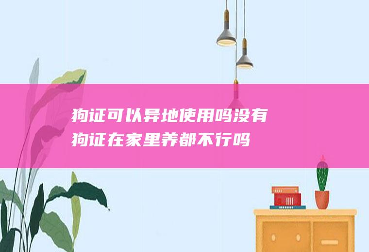 狗证可以异地使用吗(没有狗证在家里养都不行吗)