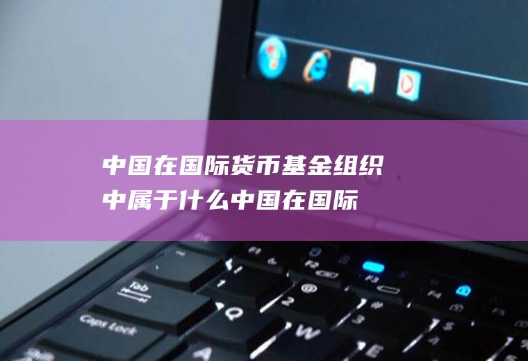 中国在国际货币基金组织中属于什么,中国在国际货币基金组织中属于什么院