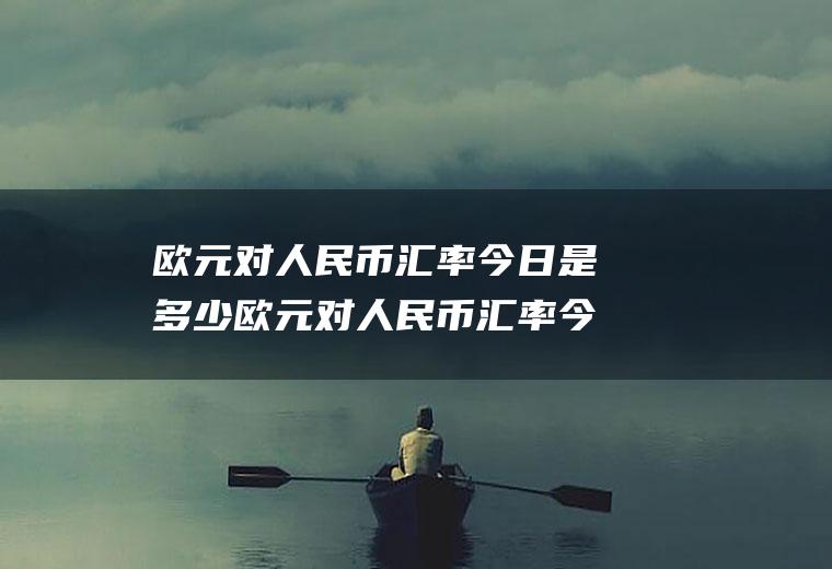 欧元对人民币汇率今日是多少欧元对人民币汇率今日是多少钱