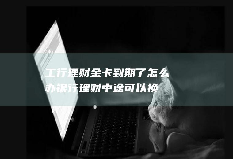 工行理财金卡到期了怎么办(银行理财中途可以换卡吗)