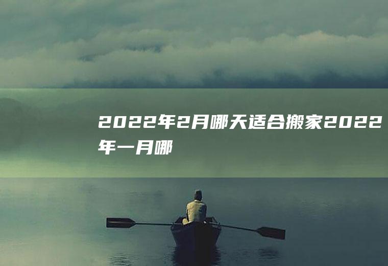 2022年2月哪天适合搬家(2022年一月哪天适合搬家)