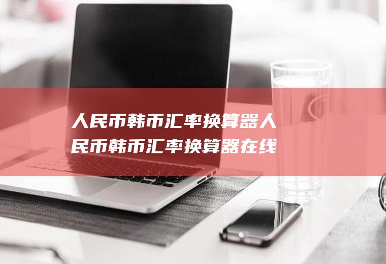 人民币韩币汇率换算器人民币韩币汇率换算器在线查询