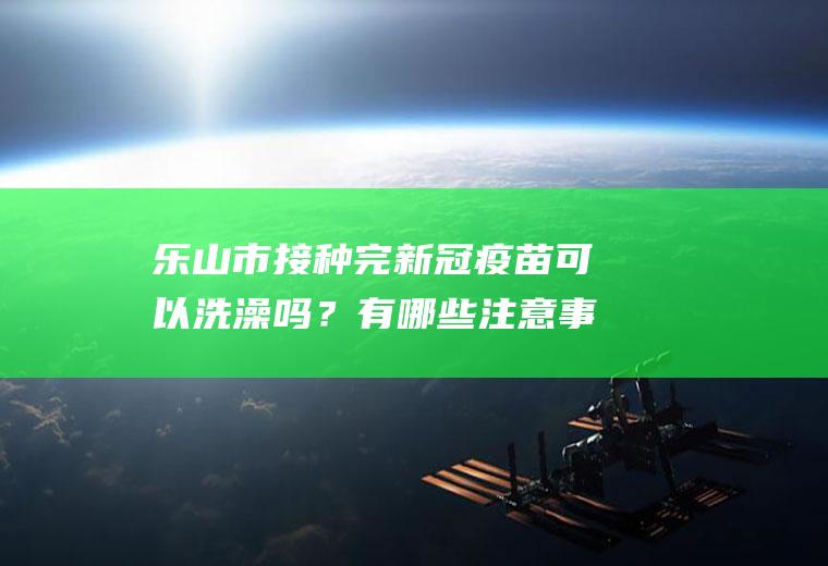 乐山市接种完新冠疫苗可以洗澡吗？有哪些注意事项？