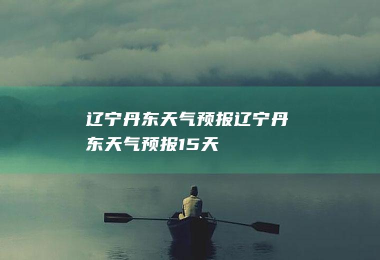 辽宁丹东天气预报辽宁丹东天气预报15天