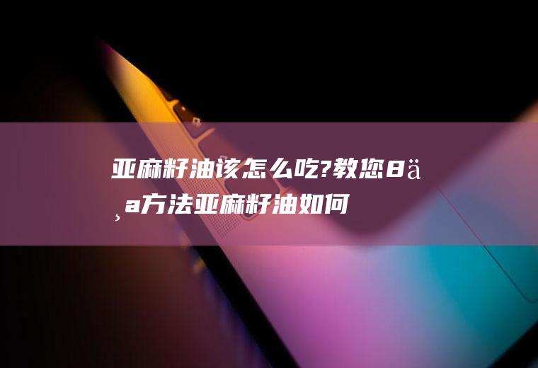 亚麻籽油该怎么吃?教您8个方法(亚麻籽油如何吃)