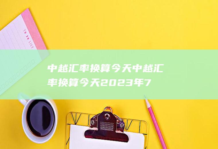 中越汇率换算今天中越汇率换算今天2023年7月20号