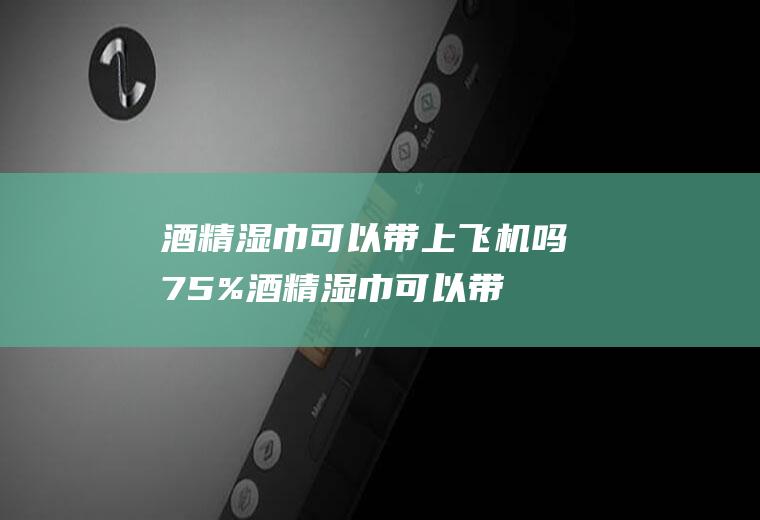 酒精湿巾可以带上飞机吗,75%酒精湿巾可以带上飞机吗