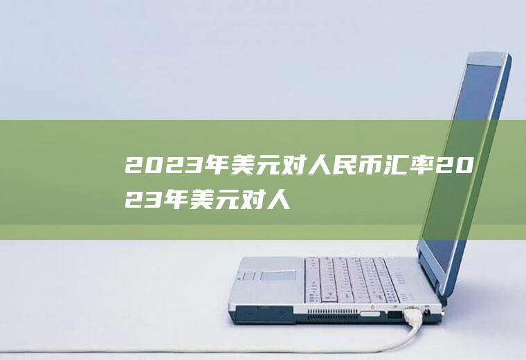 2023年美元对人民币汇率2023年美元对人民币汇率一览表