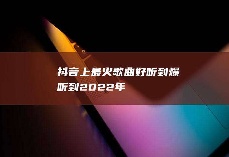 抖音上最火歌曲,好听到爆,听到2022年!