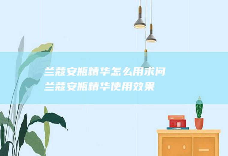 兰蔻安瓶精华怎么用(求问兰蔻安瓶精华使用效果)