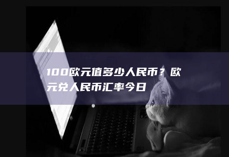 100欧元值多少人民币？欧元兑人民币汇率今日