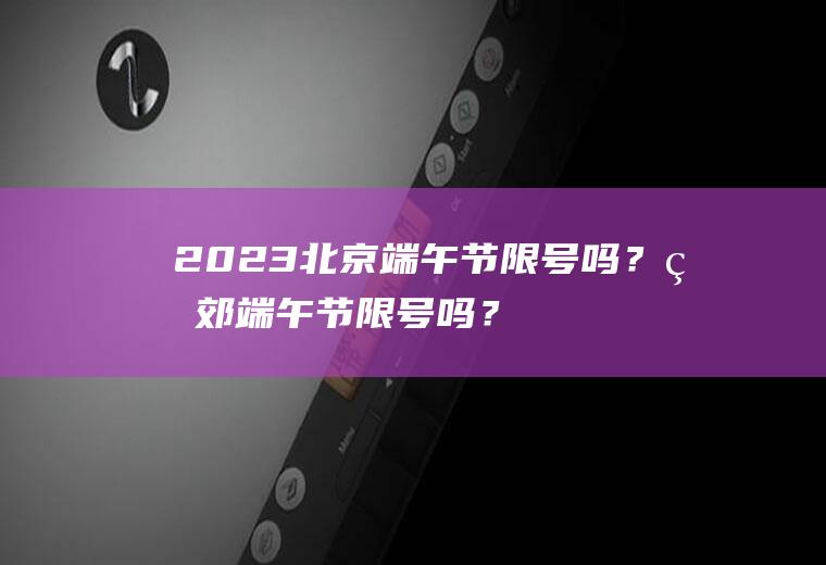 2023北京端午节限号吗？燕郊端午节限号吗？