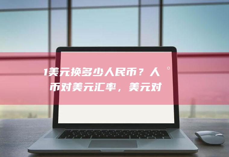 1美元换多少人民币？人民币对美元汇率，美元对人民币汇率分别代表什么？