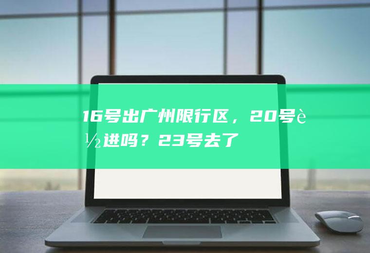 16号出广州限行区，20号能进吗？23号去了广州，今天可以进广州吗？