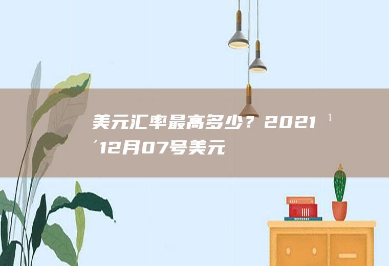 美元汇率最高多少？2021年12月07号美元汇率多少？