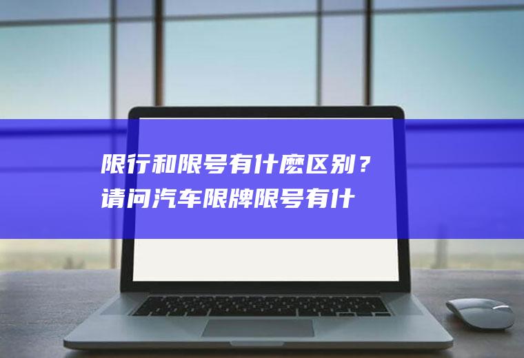 限行和限号有什麽区别？请问汽车限牌、限号有什么区别？