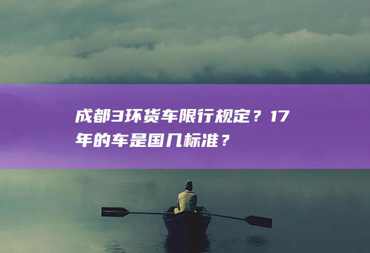 成都3环货车限行规定？17年的车是国几标准？