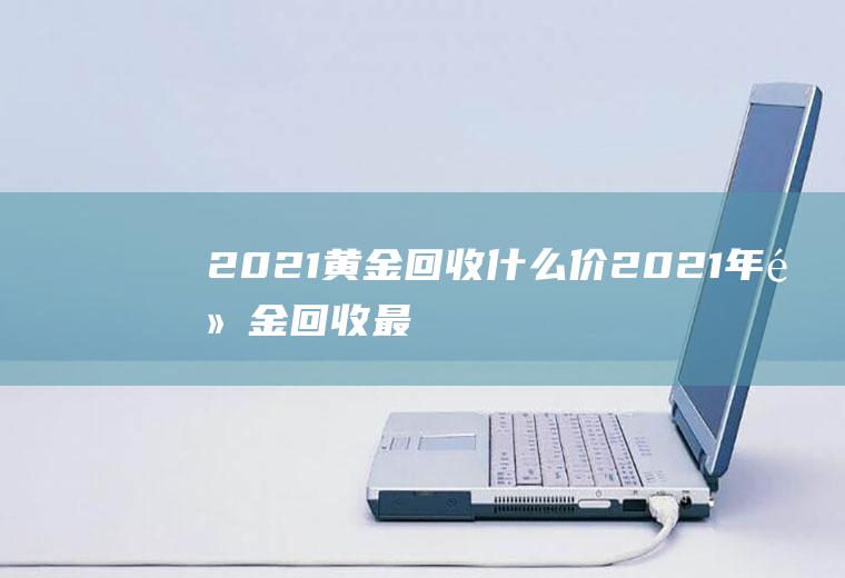 2021黄金回收什么价(2021年黄金回收最高价)