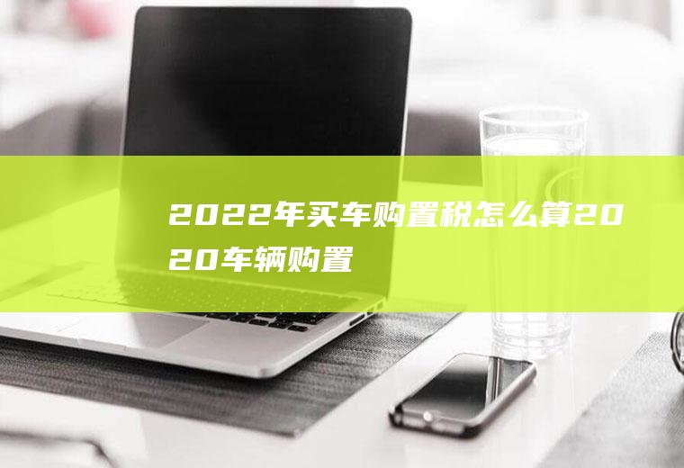 2022年买车购置税怎么算(2020车辆购置税怎么算)