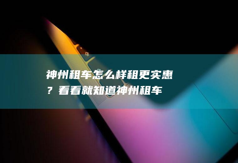 神州租车怎么样租更实惠？看看就知道,神州租车怎么租更便宜