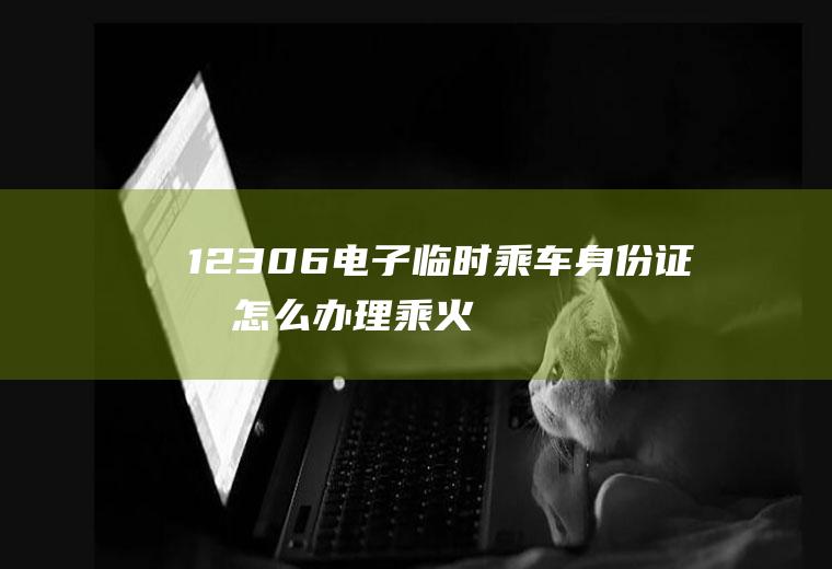 12306电子临时乘车身份证明怎么办理(乘火车临时身份证怎么办理)