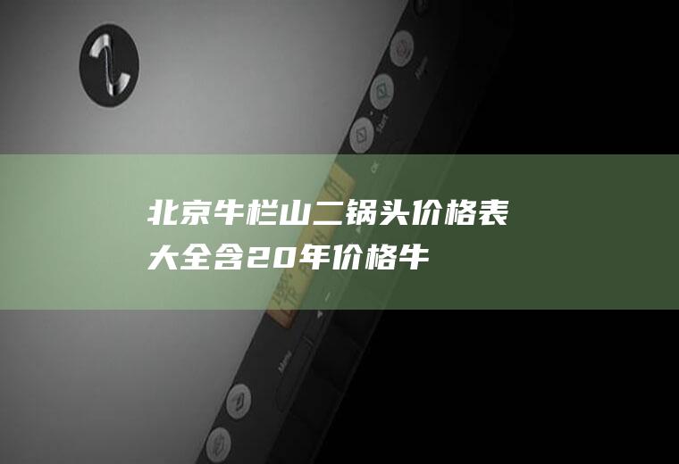 北京牛栏山二锅头价格表大全（含20年价格(牛栏山二锅头52度多少钱一瓶)