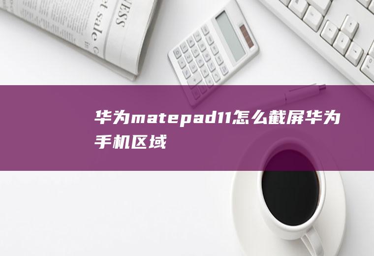 华为matepad11怎么截屏,华为手机区域截图怎么弄？