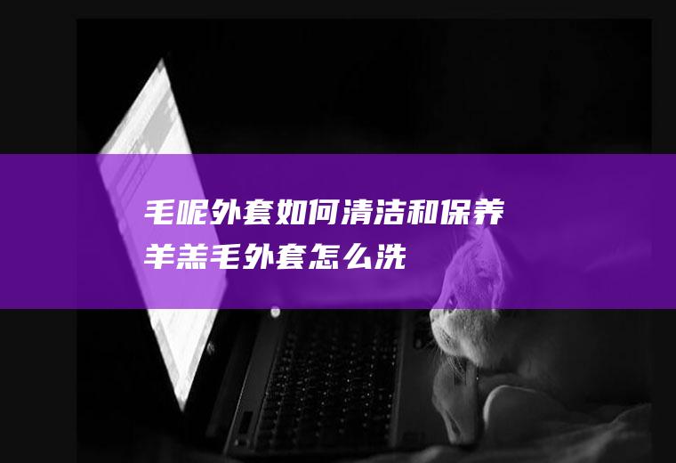 毛呢外套如何清洁和保养(羊羔毛外套怎么洗)