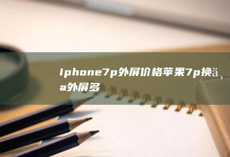 iphone7p外屏价格(苹果7p换个外屏多少钱)