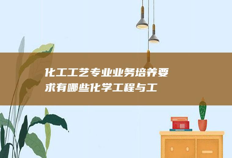 化工工艺专业业务培养要求有哪些(化学工程与工艺是冷门专业吗)