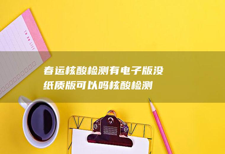 春运核酸检测有电子版没纸质版可以吗(核酸检测纸质版可以不拿吗)