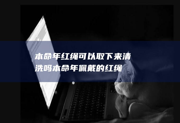 本命年红绳可以取下来清洗吗(本命年佩戴的红绳过后可以拆下来吗)