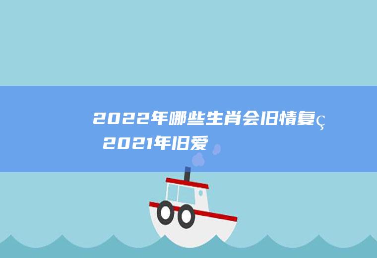 2022年哪些生肖会旧情复燃(2021年旧爱回归的生肖)