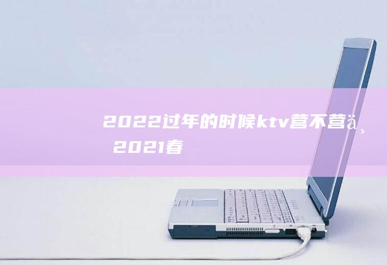 2022过年的时候ktv营不营业(2021春节KTV会停业)