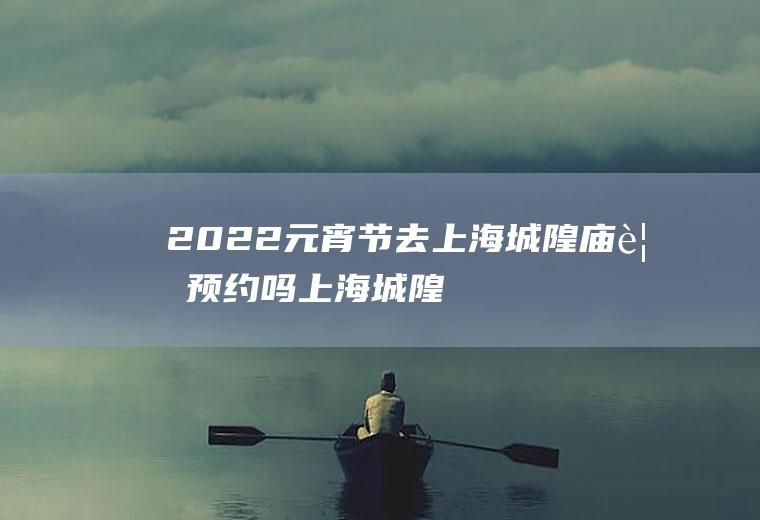 2022元宵节去上海城隍庙要预约吗(上海城隍庙门票预约)