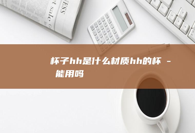 杯子hh是什么材质,hh的杯子能用吗