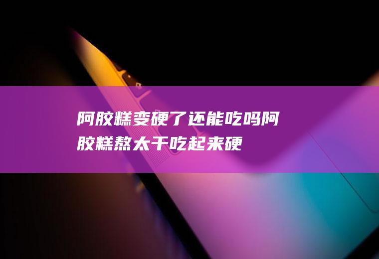 阿胶糕变硬了还能吃吗,阿胶糕熬太干吃起来硬