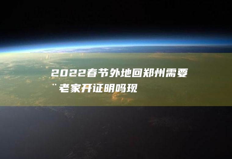 2022春节外地回郑州需要在老家开证明吗(现在回河南老家需要什么证明)