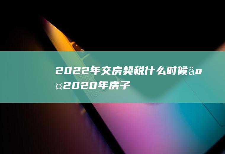 2022年交房契税什么时候交(2020年房子契税什么时候交)