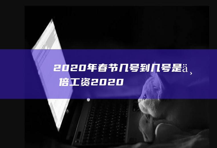 2020年春节几号到几号是三倍工资(2020年春节有几天)