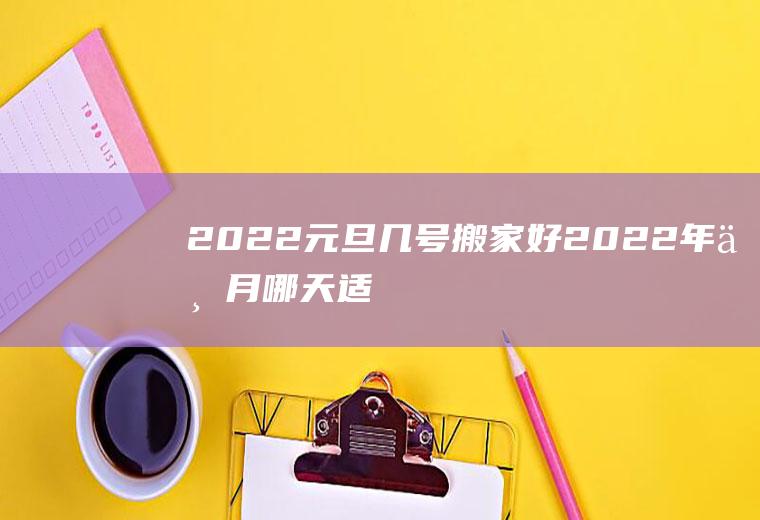 2022元旦几号搬家好(2022年一月哪天适合搬家)