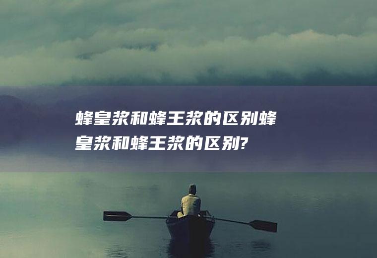 蜂皇浆和蜂王浆的区别,蜂皇浆和蜂王浆的区别?蜂皇浆为什不甜