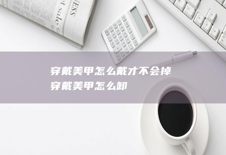 穿戴美甲怎么戴才不会掉(穿戴美甲怎么卸)