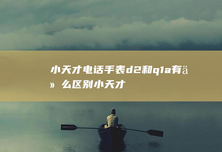 小天才电话手表d2和q1a有什么区别,小天才电话手表d2和q1a