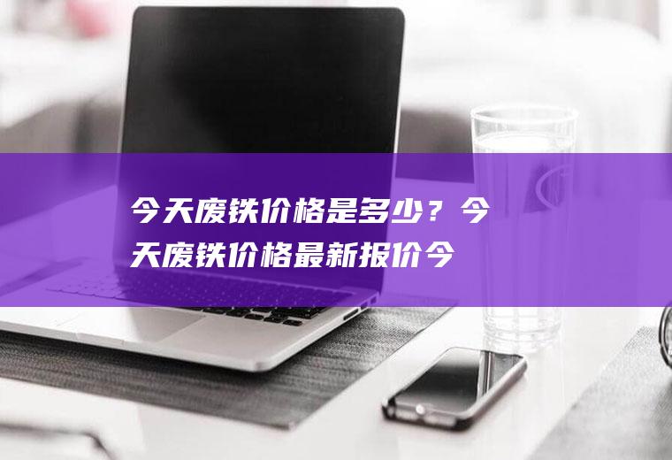 今天废铁价格是多少？今天废铁价格最新报价,今天废铁价格行情!